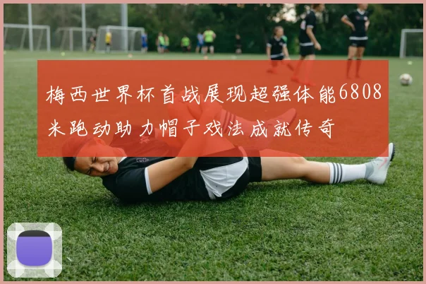 梅西世界杯首战展现超强体能6808米跑动助力帽子戏法成就传奇