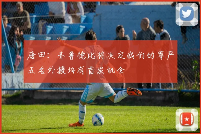 唐田：齐鲁德比将决定我们的尊严五名外援均有首发机会