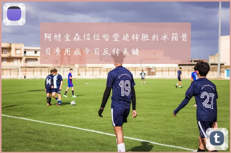 阿特金森信任哈登逆转胜利冰箱昔日弃用成今日反转关键