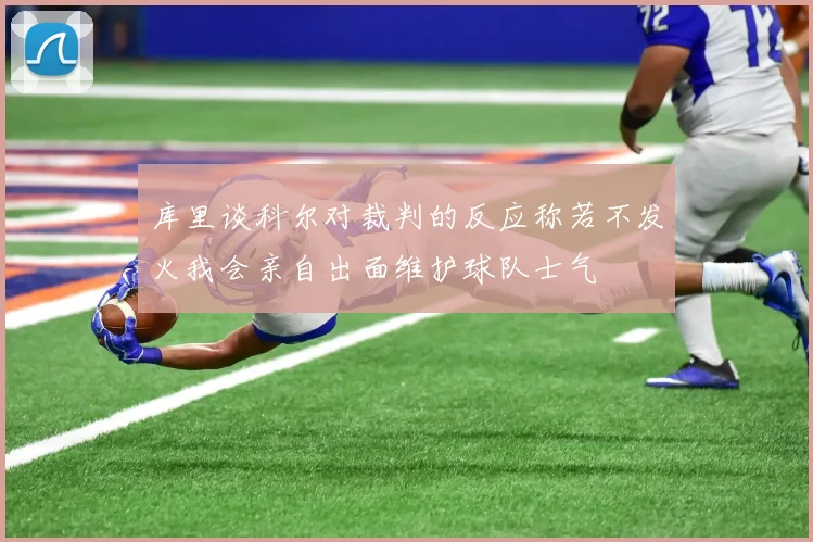 库里谈科尔对裁判的反应称若不发火我会亲自出面维护球队士气