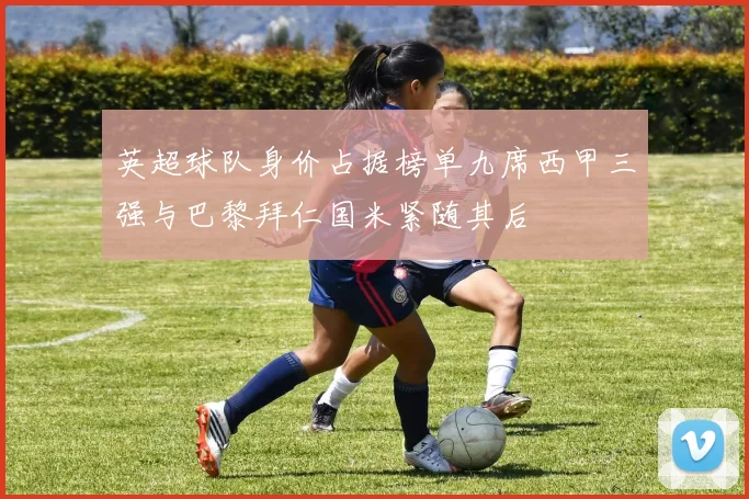 英超球队身价占据榜单九席西甲三强与巴黎拜仁国米紧随其后
