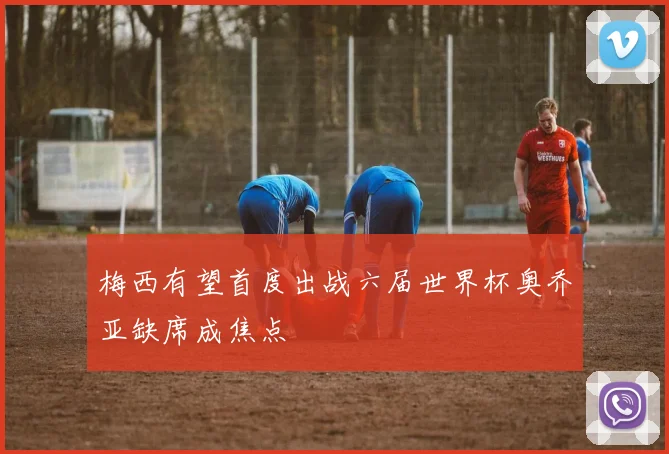 梅西有望首度出战六届世界杯奥乔亚缺席成焦点
