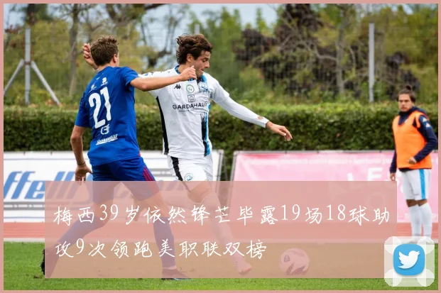梅西39岁依然锋芒毕露19场18球助攻9次领跑美职联双榜