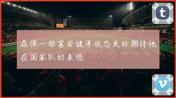 森保一称富安健洋状态良好期待他在国家队的表现