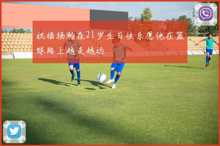 祝福杨瀚森21岁生日快乐愿他在篮球路上越走越远