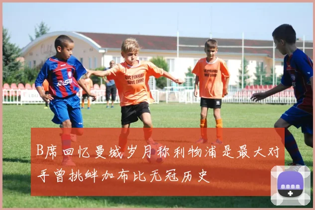 B席回忆曼城岁月称利物浦是最大对手曾挑衅加布比无冠历史