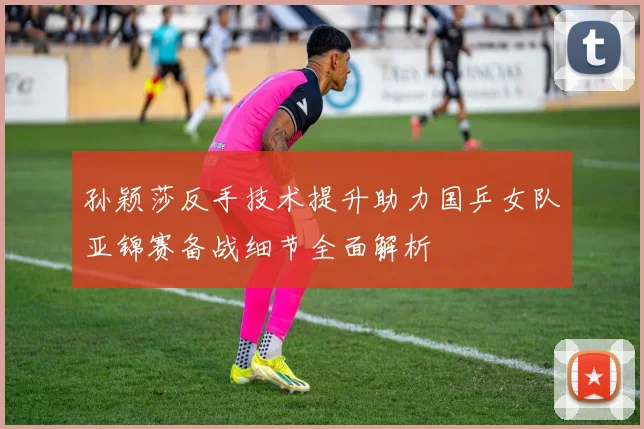 孙颖莎反手技术提升助力国乒女队亚锦赛备战细节全面解析
