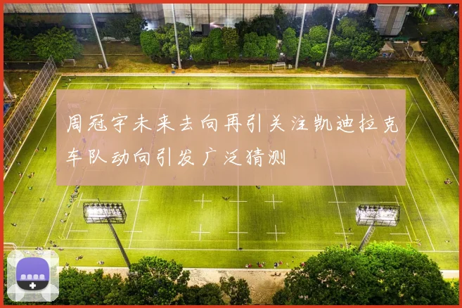 周冠宇未来去向再引关注凯迪拉克车队动向引发广泛猜测