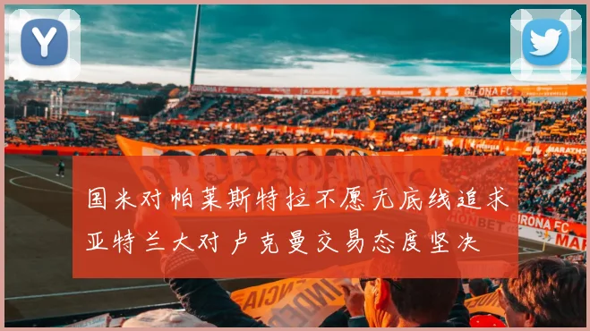 国米对帕莱斯特拉不愿无底线追求亚特兰大对卢克曼交易态度坚决